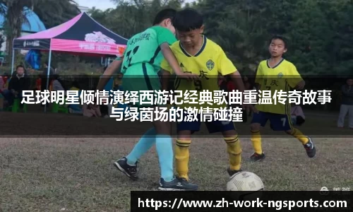足球明星倾情演绎西游记经典歌曲重温传奇故事与绿茵场的激情碰撞